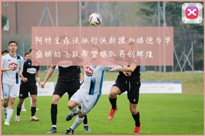 阿特金森谈独行侠新援加福德与华盛顿的飞跃希望球队再创辉煌