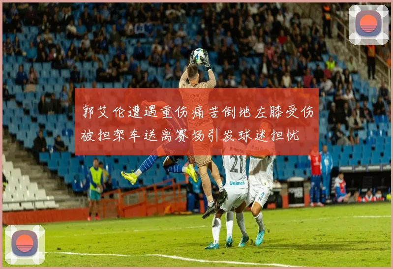 郭艾伦遭遇重伤痛苦倒地左膝受伤被担架车送离赛场引发球迷担忧