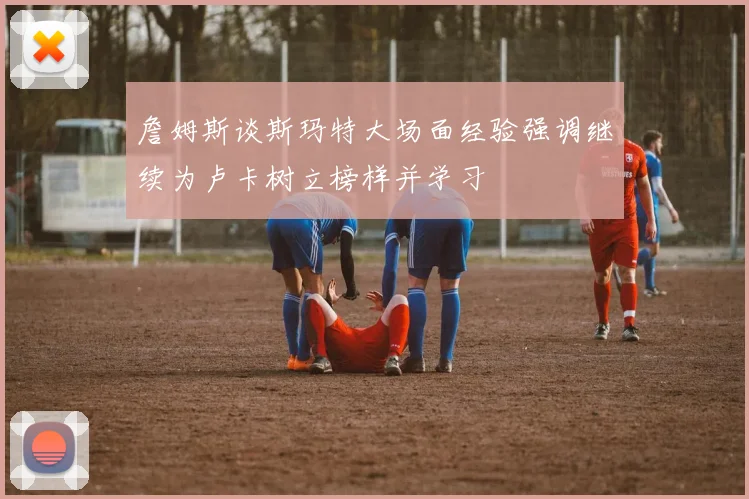 詹姆斯谈斯玛特大场面经验强调继续为卢卡树立榜样并学习
