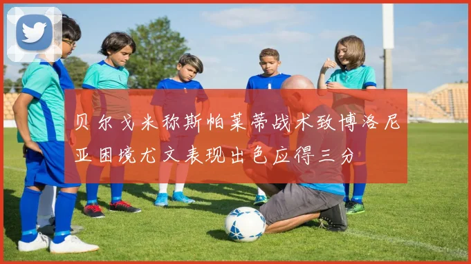 贝尔戈米称斯帕莱蒂战术致博洛尼亚困境尤文表现出色应得三分