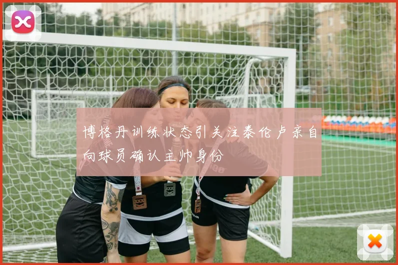 博格丹训练状态引关注泰伦卢亲自向球员确认主帅身份
