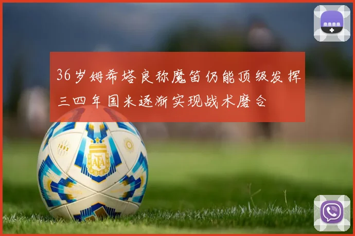 36岁姆希塔良称魔笛仍能顶级发挥三四年国米逐渐实现战术磨合