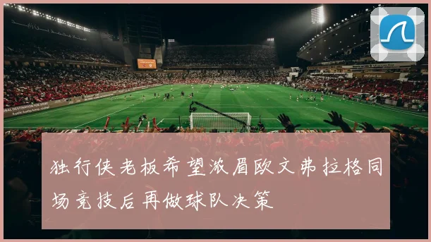 独行侠老板希望浓眉欧文弗拉格同场竞技后再做球队决策