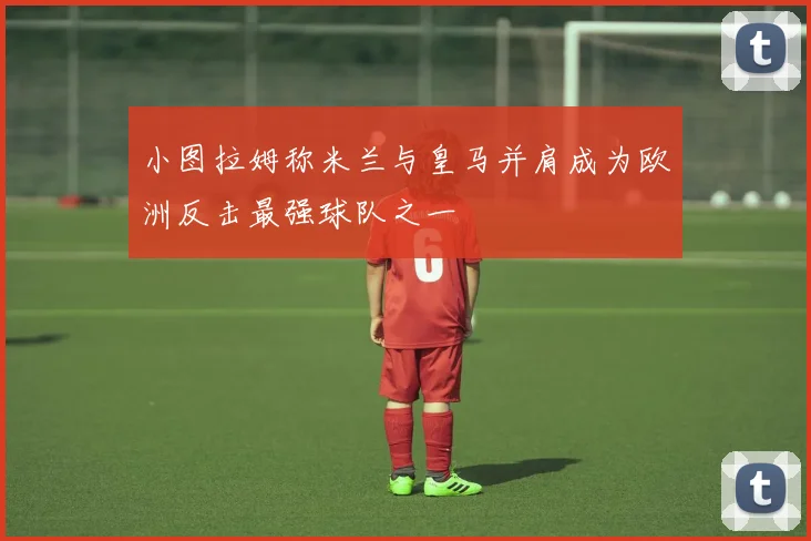 小图拉姆称米兰与皇马并肩成为欧洲反击最强球队之一