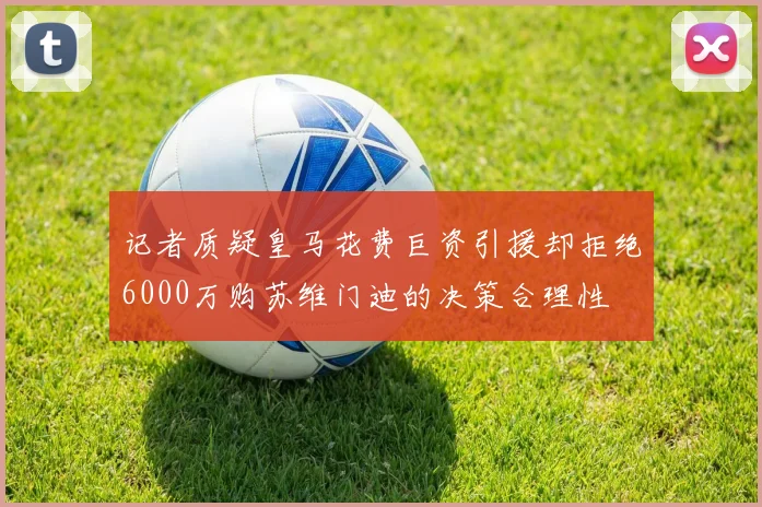 记者质疑皇马花费巨资引援却拒绝6000万购苏维门迪的决策合理性