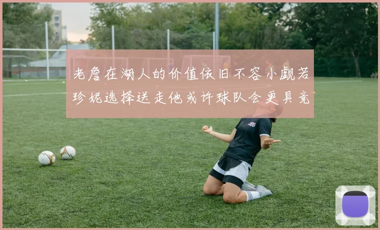 老詹在湖人的价值依旧不容小觑若珍妮选择送走他或许球队会更具竞争力