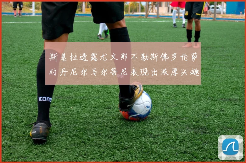 斯基拉透露尤文那不勒斯佛罗伦萨对丹尼尔马尔蒂尼表现出浓厚兴趣