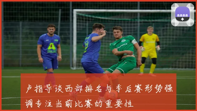卢指导谈西部排名与季后赛形势强调专注当前比赛的重要性