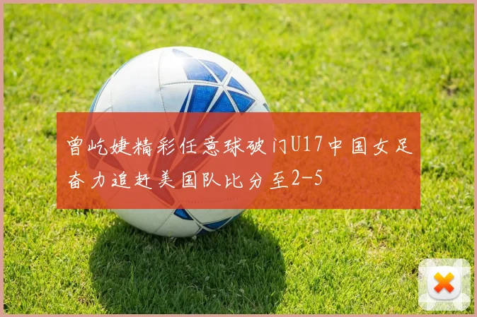 曾屹婕精彩任意球破门U17中国女足奋力追赶美国队比分至2-5