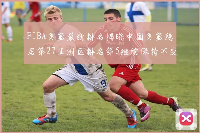 FIBA男篮最新排名揭晓中国男篮稳居第27亚洲区排名第5继续保持不变