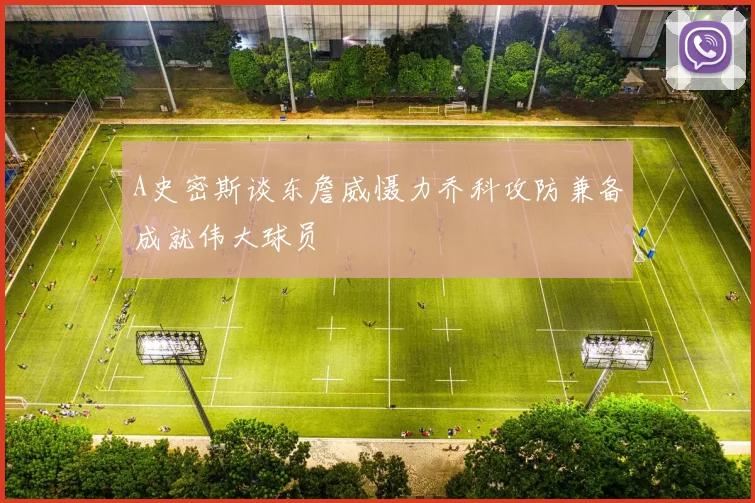A史密斯谈东詹威慑力乔科攻防兼备成就伟大球员