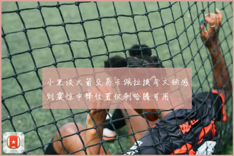 小里谈火箭交易卡佩拉换考文顿感到震惊中锋位置仅剩哈腾可用
