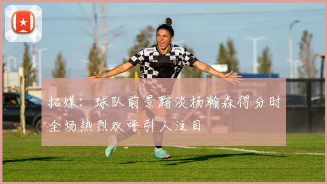 拓媒：球队前景黯淡杨瀚森得分时全场热烈欢呼引人注目