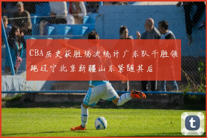 CBA历史获胜场次统计广东队千胜领跑辽宁北京新疆山东紧随其后
