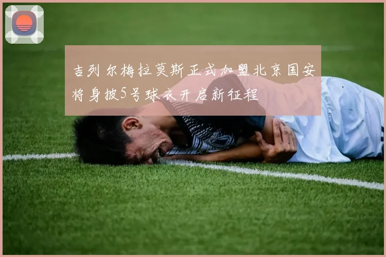 吉列尔梅拉莫斯正式加盟北京国安将身披5号球衣开启新征程