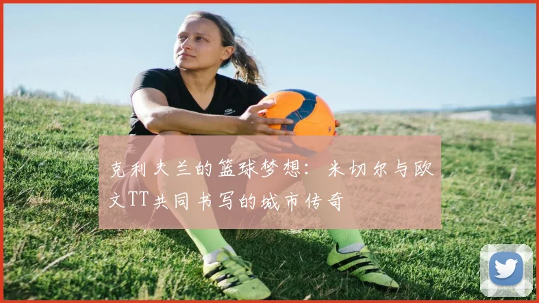 克利夫兰的篮球梦想：米切尔与欧文TT共同书写的城市传奇